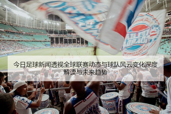 今日足球新闻透视全球联赛动态与球队风云变化深度解读与未来趋势