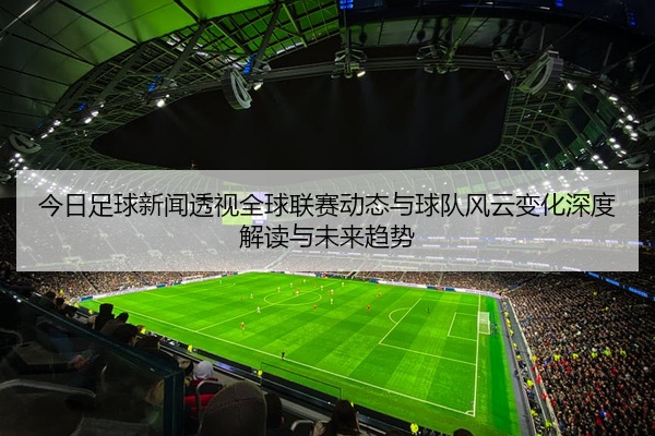 今日足球新闻透视全球联赛动态与球队风云变化深度解读与未来趋势