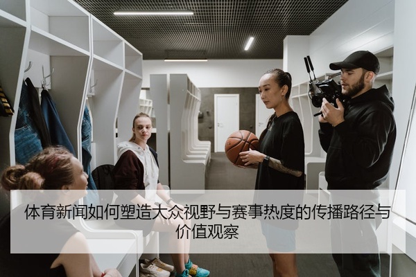 体育新闻如何塑造大众视野与赛事热度的传播路径与价值观察