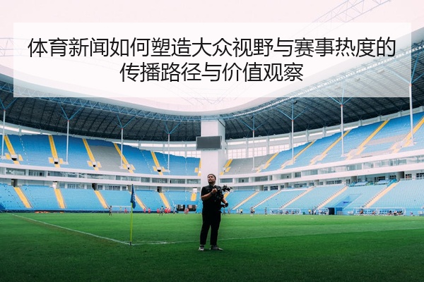 体育新闻如何塑造大众视野与赛事热度的传播路径与价值观察
