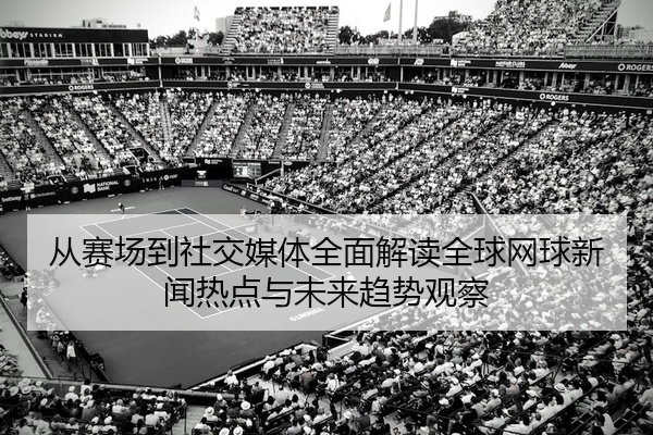 从赛场到社交媒体全面解读全球网球新闻热点与未来趋势观察