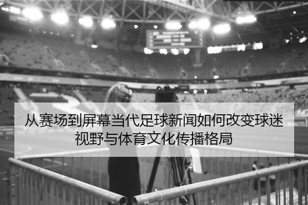 从赛场到屏幕当代足球新闻如何改变球迷视野与体育文化传播格局