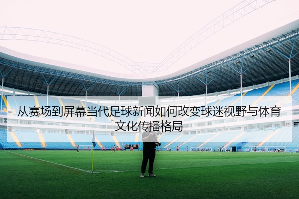 从赛场到屏幕当代足球新闻如何改变球迷视野与体育文化传播格局