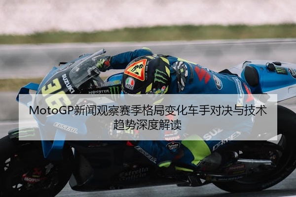 MotoGP新闻观察赛季格局变化车手对决与技术趋势深度解读