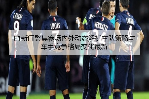 F1新闻聚焦赛场内外动态解析车队策略与车手竞争格局变化最新