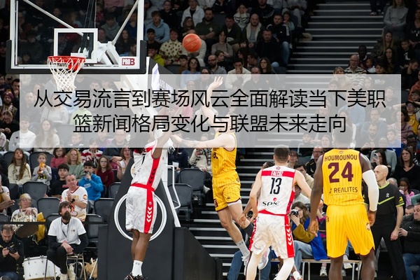 从交易流言到赛场风云全面解读当下美职篮新闻格局变化与联盟未来走向