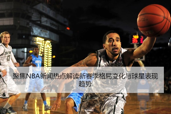 聚焦NBA新闻热点解读新赛季格局变化与球星表现趋势