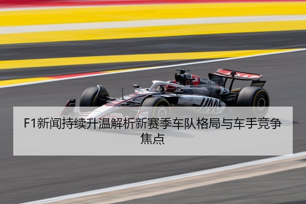 F1新闻持续升温解析新赛季车队格局与车手竞争焦点