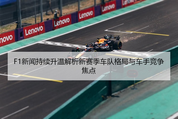 F1新闻持续升温解析新赛季车队格局与车手竞争焦点
