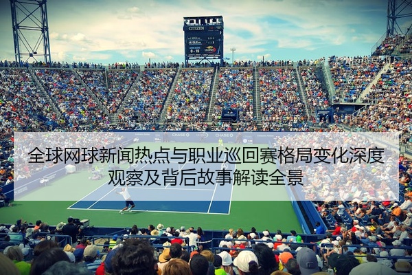 全球网球新闻热点与职业巡回赛格局变化深度观察及背后故事解读全景