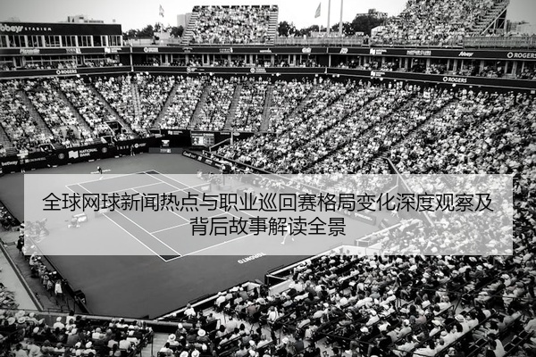 全球网球新闻热点与职业巡回赛格局变化深度观察及背后故事解读全景