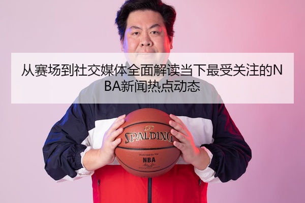 从赛场到社交媒体全面解读当下最受关注的NBA新闻热点动态