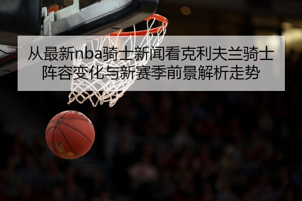从最新nba骑士新闻看克利夫兰骑士阵容变化与新赛季前景解析走势