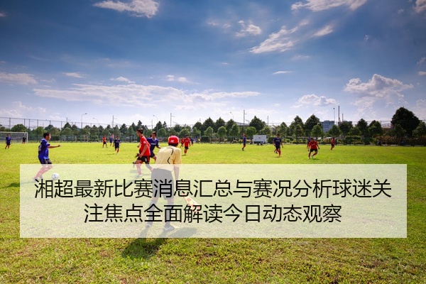 湘超最新比赛消息汇总与赛况分析球迷关注焦点全面解读今日动态观察