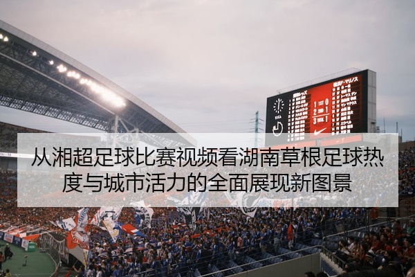 从湘超足球比赛视频看湖南草根足球热度与城市活力的全面展现新图景
