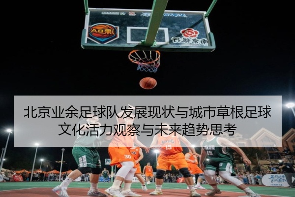 北京业余足球队发展现状与城市草根足球文化活力观察与未来趋势思考